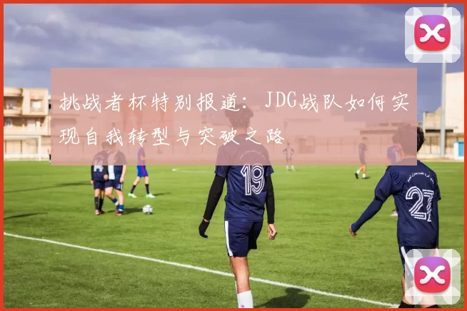 挑战者杯特别报道：JDG战队如何实现自我转型与突破之路