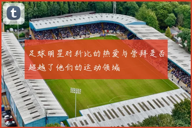 足球明星对科比的热爱与崇拜是否超越了他们的运动领域