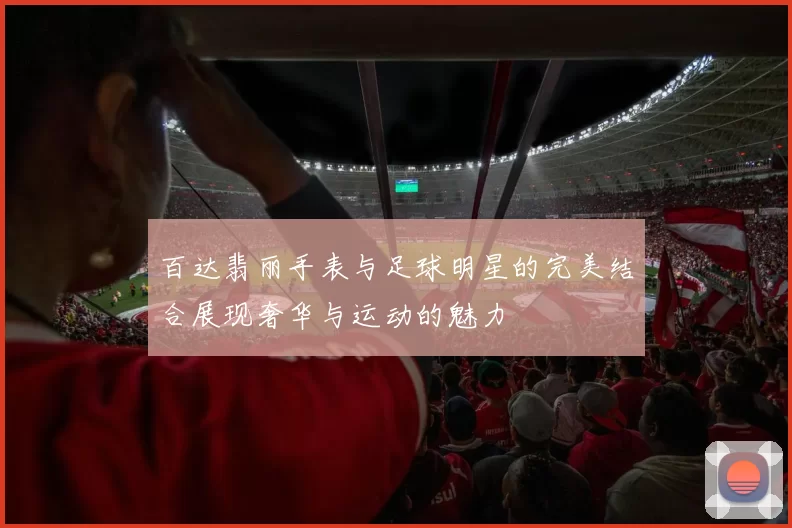 百达翡丽手表与足球明星的完美结合展现奢华与运动的魅力