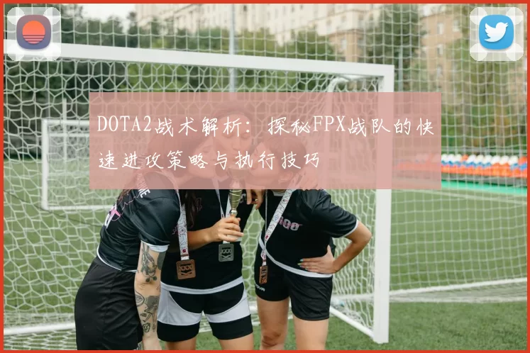 DOTA2战术解析：探秘FPX战队的快速进攻策略与执行技巧