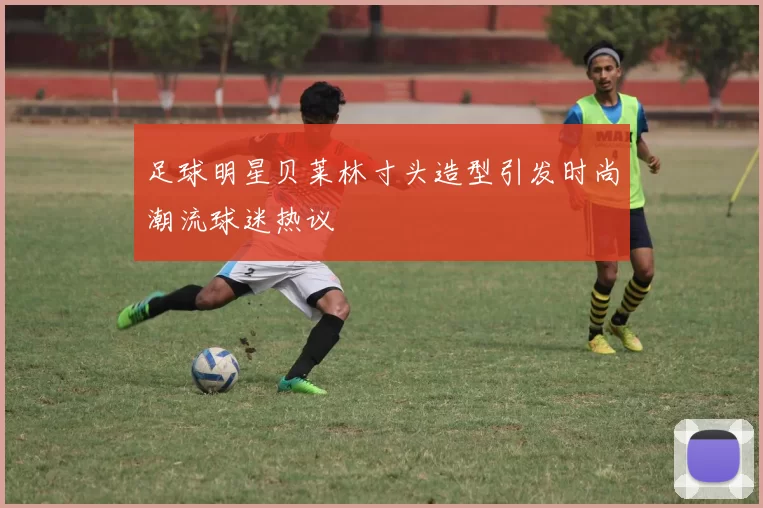 足球明星贝莱林寸头造型引发时尚潮流球迷热议