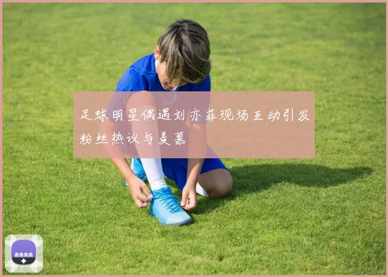 足球明星偶遇刘亦菲现场互动引发粉丝热议与羡慕