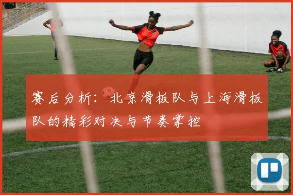 赛后分析：北京滑板队与上海滑板队的精彩对决与节奏掌控