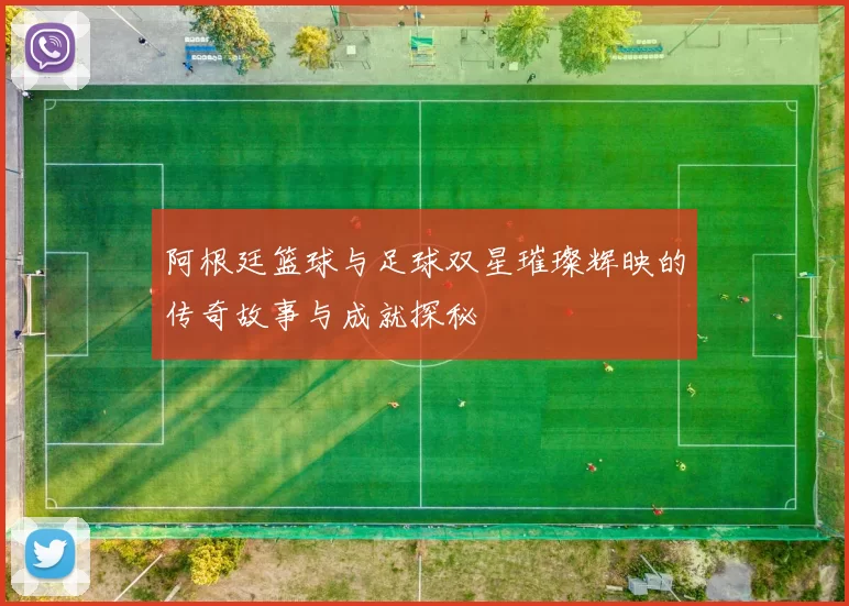 阿根廷篮球与足球双星璀璨辉映的传奇故事与成就探秘
