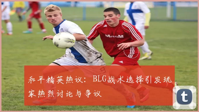 和平精英热议：BLG战术选择引发玩家热烈讨论与争议