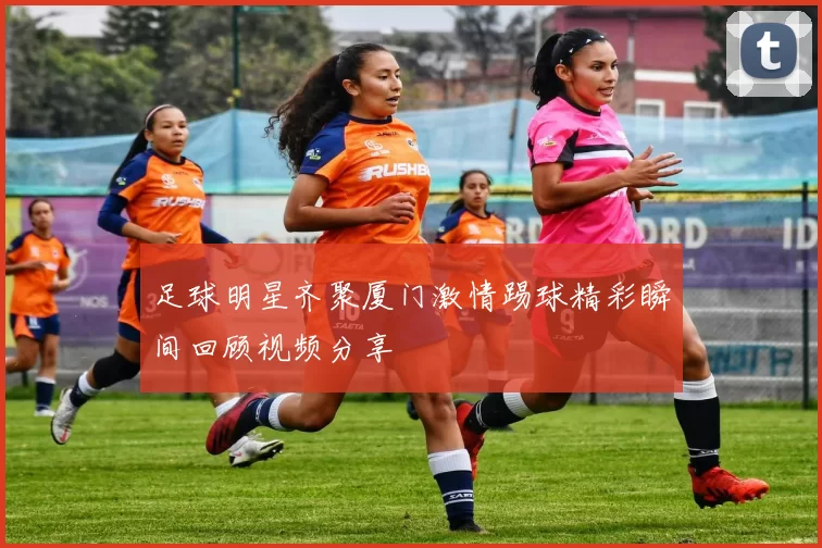 足球明星齐聚厦门激情踢球精彩瞬间回顾视频分享