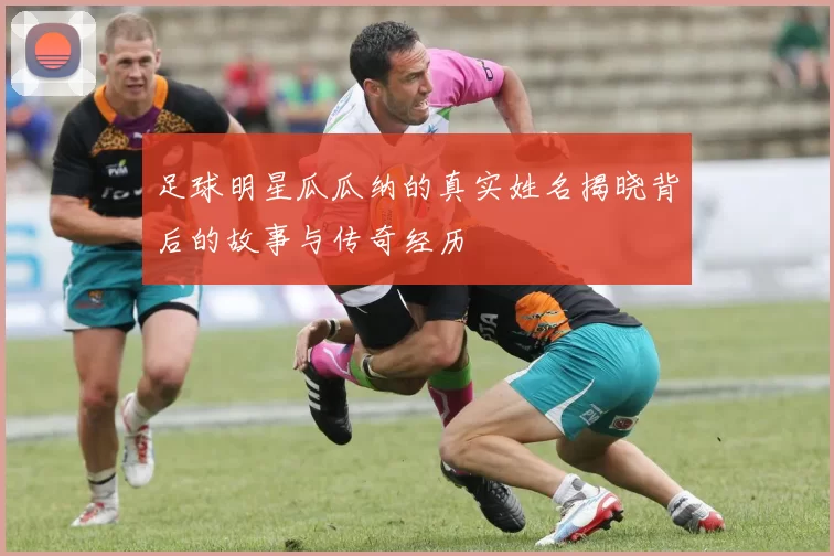 足球明星瓜瓜纳的真实姓名揭晓背后的故事与传奇经历