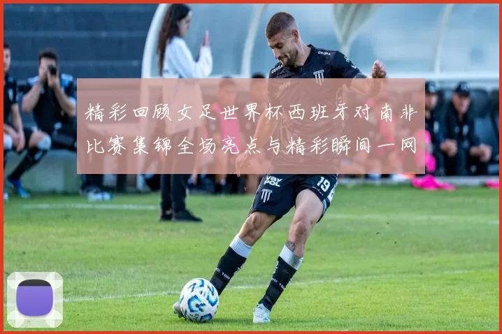 精彩回顾女足世界杯西班牙对南非比赛集锦全场亮点与精彩瞬间一网打尽