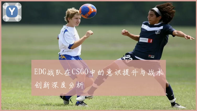 EDG战队在CSGO中的意识提升与战术创新深度分析