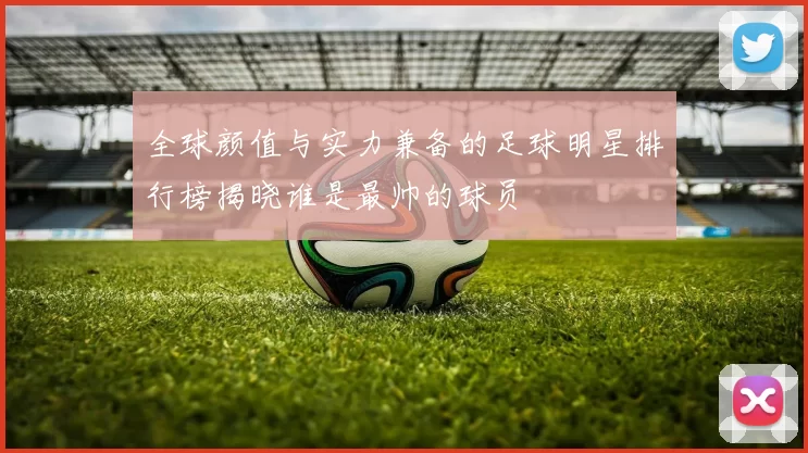 全球颜值与实力兼备的足球明星排行榜揭晓谁是最帅的球员