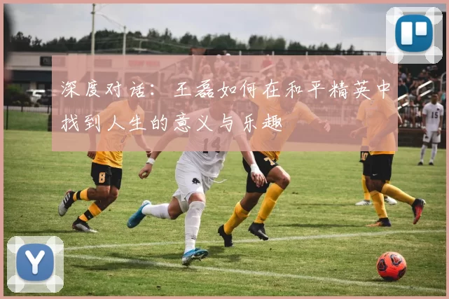 深度对话：王磊如何在和平精英中找到人生的意义与乐趣