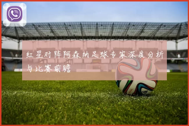 红星对阵阿森纳足球专家深度分析与比赛前瞻