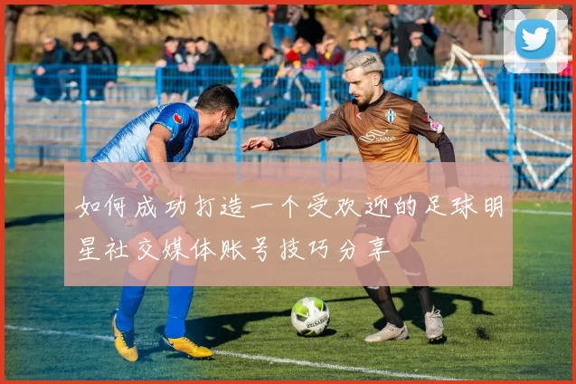 如何成功打造一个受欢迎的足球明星社交媒体账号技巧分享