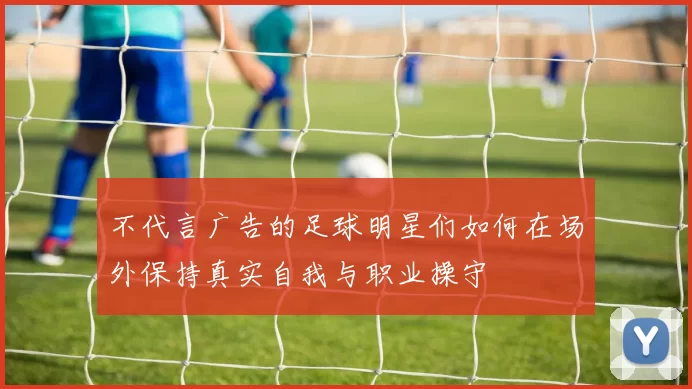 不代言广告的足球明星们如何在场外保持真实自我与职业操守