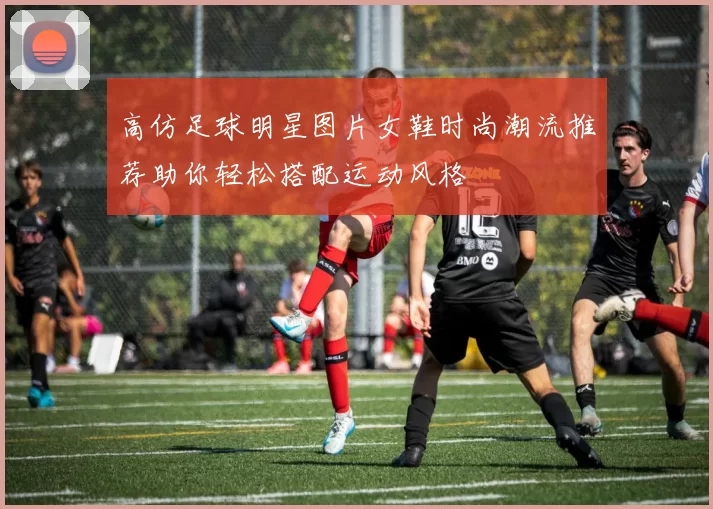高仿足球明星图片女鞋时尚潮流推荐助你轻松搭配运动风格