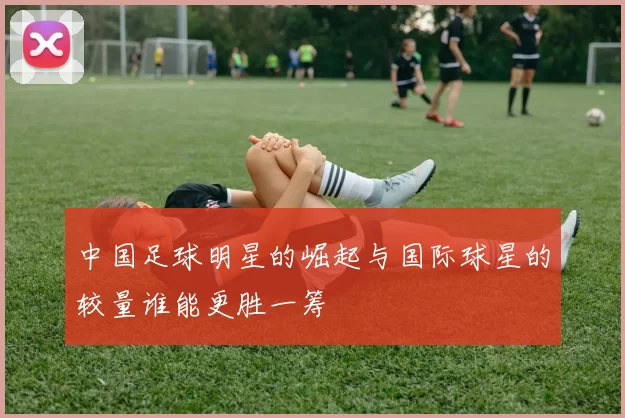 中国足球明星的崛起与国际球星的较量谁能更胜一筹