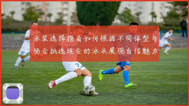泳装选择指南如何根据不同体型与场合挑选适合的泳衣展现自信魅力
