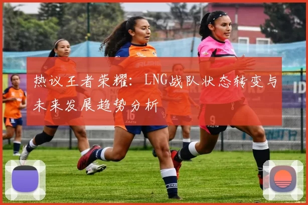 热议王者荣耀：LNG战队状态转变与未来发展趋势分析
