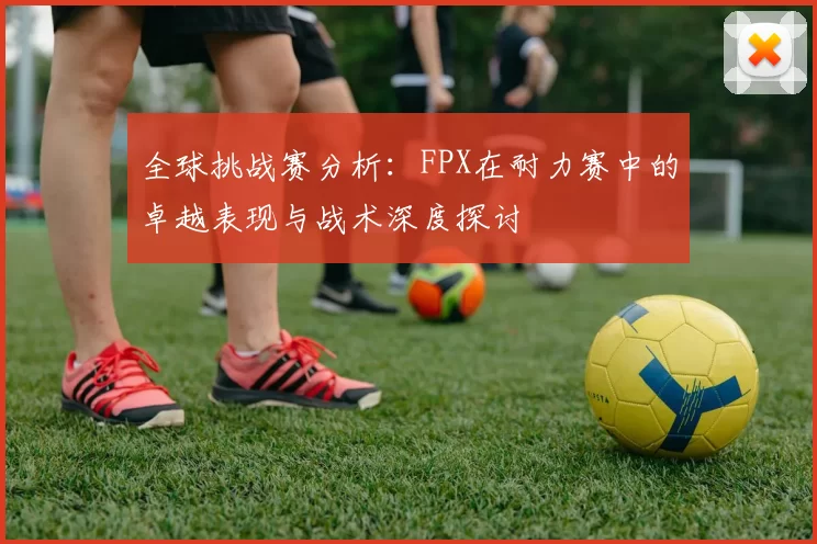 全球挑战赛分析：FPX在耐力赛中的卓越表现与战术深度探讨