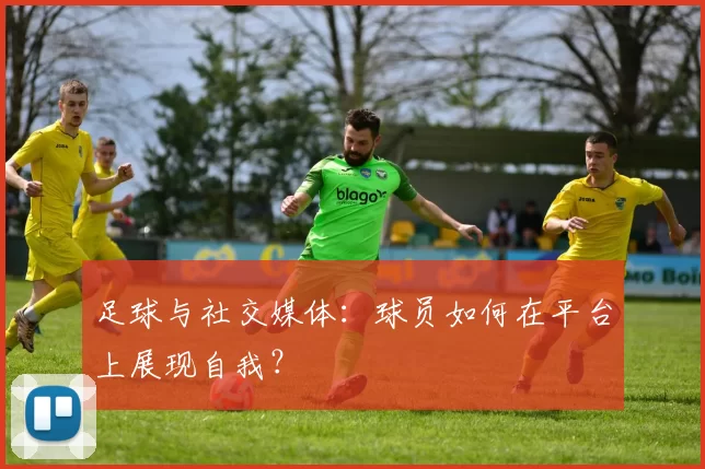 足球与社交媒体：球员如何在平台上展现自我？