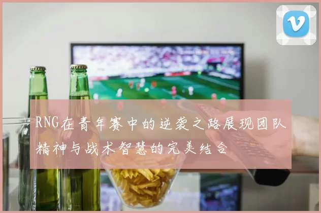 RNG在青年赛中的逆袭之路展现团队精神与战术智慧的完美结合