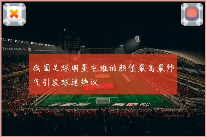 我国足球明星中谁的颜值最高最帅气引发球迷热议