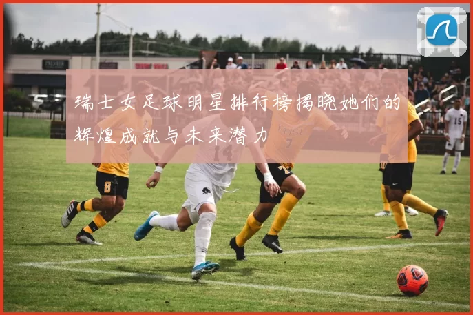 瑞士女足球明星排行榜揭晓她们的辉煌成就与未来潜力
