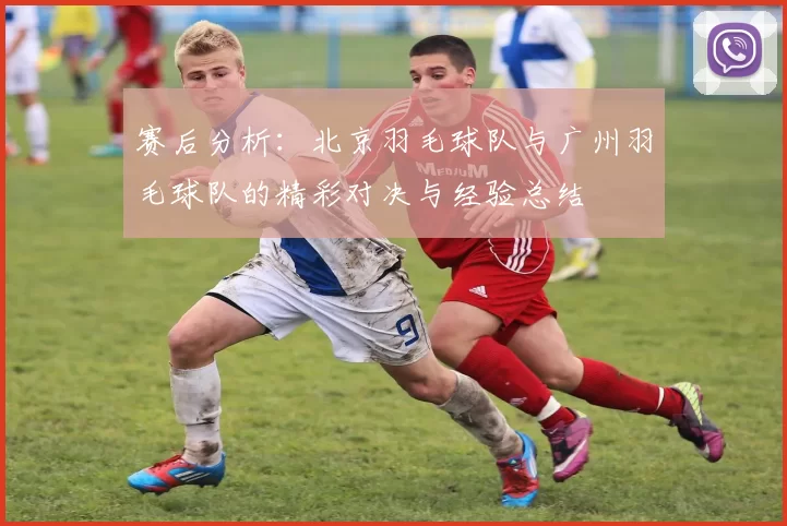 赛后分析：北京羽毛球队与广州羽毛球队的精彩对决与经验总结