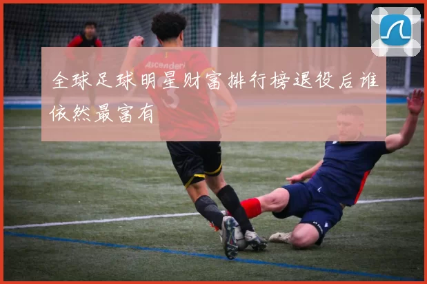 全球足球明星财富排行榜退役后谁依然最富有