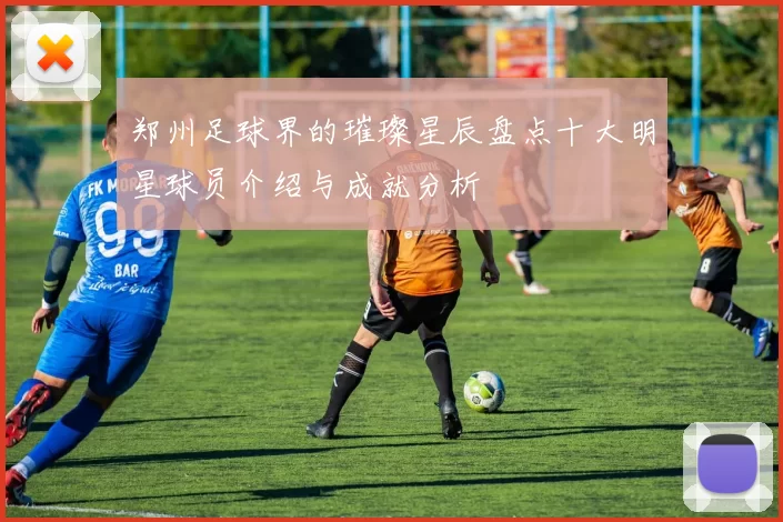 郑州足球界的璀璨星辰盘点十大明星球员介绍与成就分析