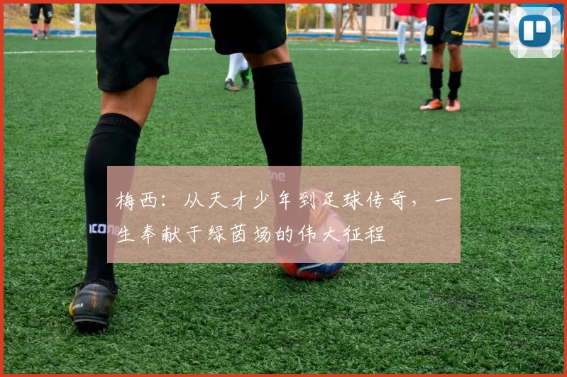 梅西：从天才少年到足球传奇，一生奉献于绿茵场的伟大征程