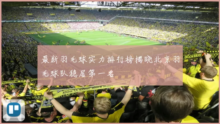 最新羽毛球实力排行榜揭晓北京羽毛球队稳居第一名
