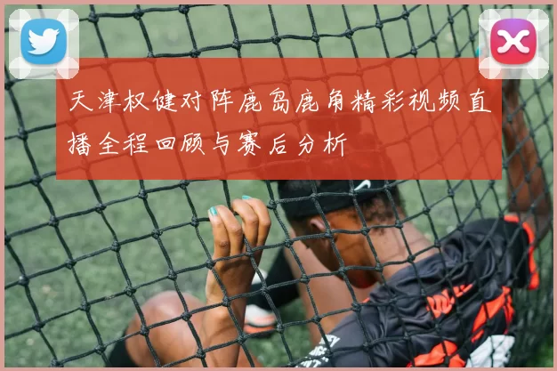 天津权健对阵鹿岛鹿角精彩视频直播全程回顾与赛后分析