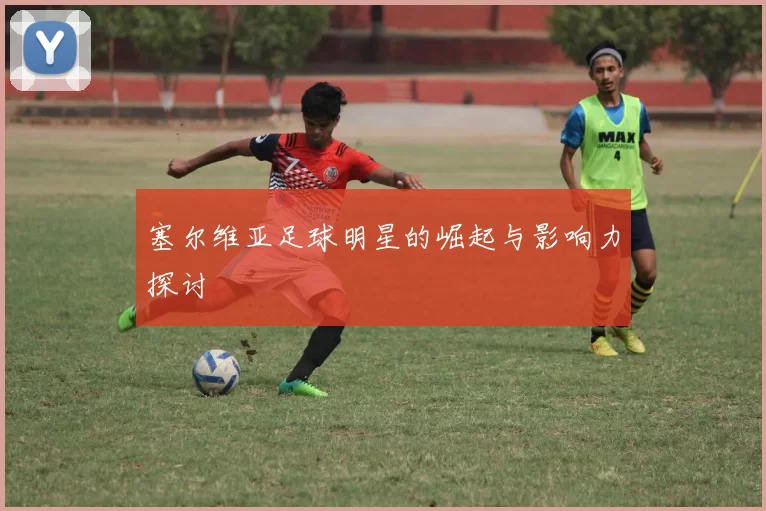 塞尔维亚足球明星的崛起与影响力探讨