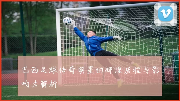 巴西足球传奇明星的辉煌历程与影响力解析