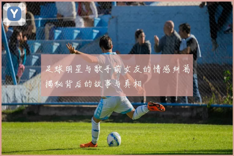 足球明星与歌手前女友的情感纠葛揭秘背后的故事与真相