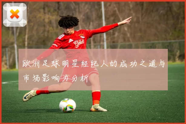 欧洲足球明星经纪人的成功之道与市场影响力分析