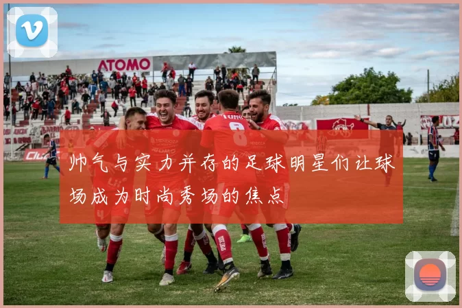 帅气与实力并存的足球明星们让球场成为时尚秀场的焦点