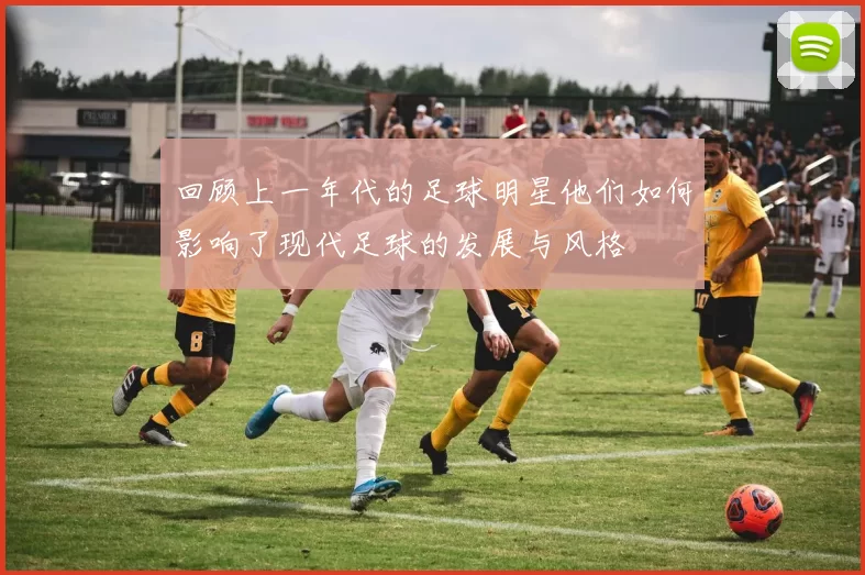 回顾上一年代的足球明星他们如何影响了现代足球的发展与风格