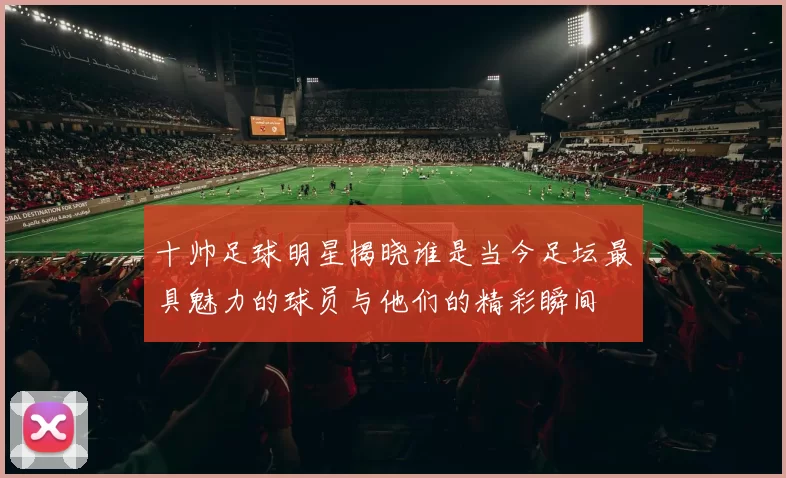 十帅足球明星揭晓谁是当今足坛最具魅力的球员与他们的精彩瞬间