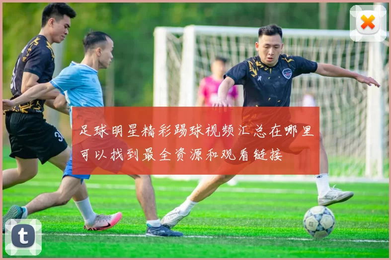 足球明星精彩踢球视频汇总在哪里可以找到最全资源和观看链接