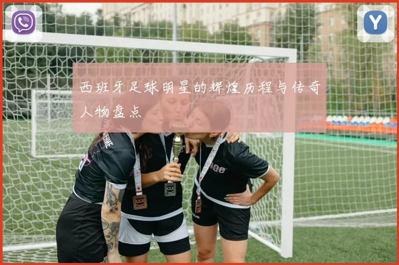 西班牙足球明星的辉煌历程与传奇人物盘点
