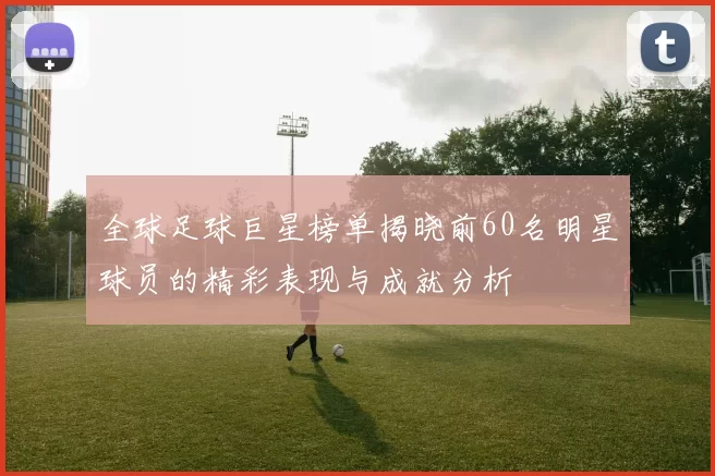 全球足球巨星榜单揭晓前60名明星球员的精彩表现与成就分析