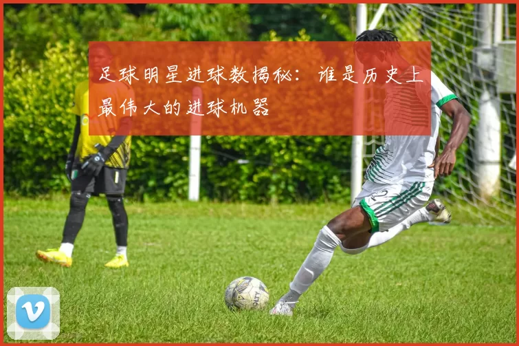 足球明星进球数揭秘：谁是历史上最伟大的进球机器