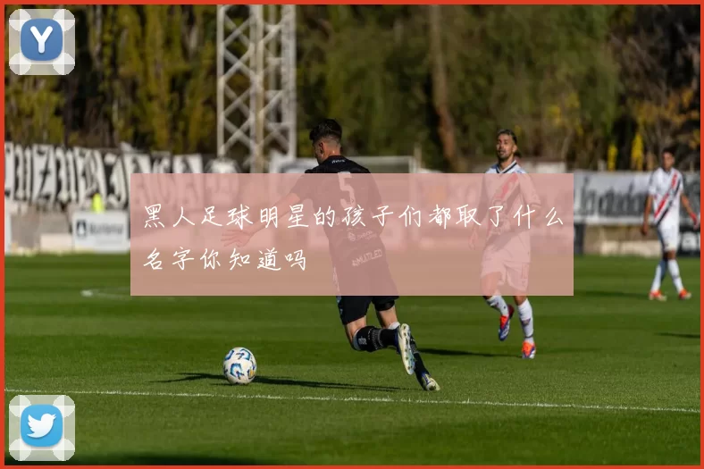 黑人足球明星的孩子们都取了什么名字你知道吗