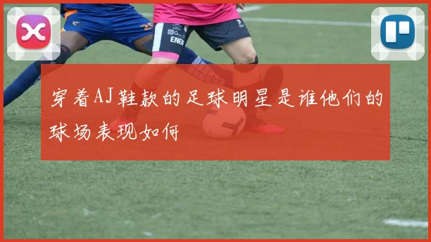 穿着AJ鞋款的足球明星是谁他们的球场表现如何