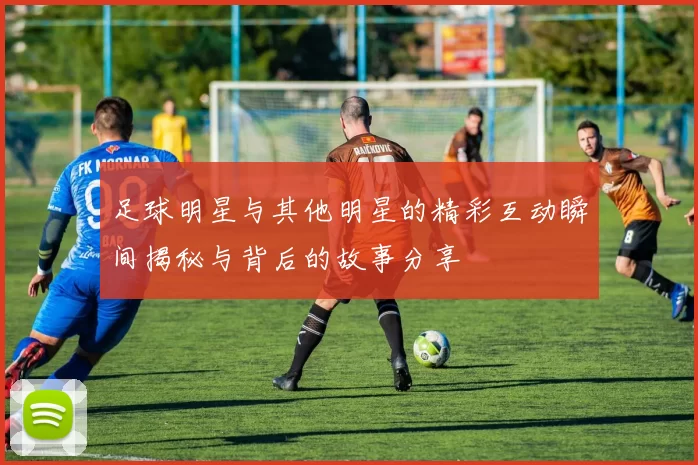 足球明星与其他明星的精彩互动瞬间揭秘与背后的故事分享