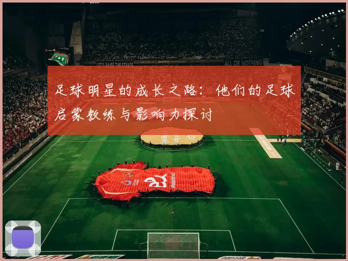 足球明星的成长之路：他们的足球启蒙教练与影响力探讨