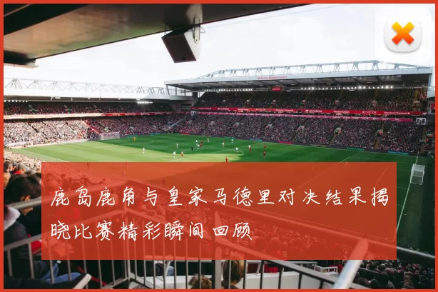 鹿岛鹿角与皇家马德里对决结果揭晓比赛精彩瞬间回顾
