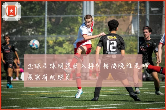 全球足球明星收入排行榜揭晓谁是最富有的球员